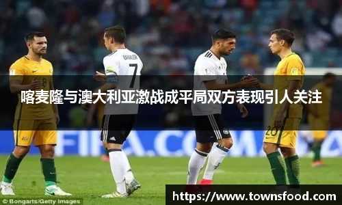 喀麦隆与澳大利亚激战成平局双方表现引人关注