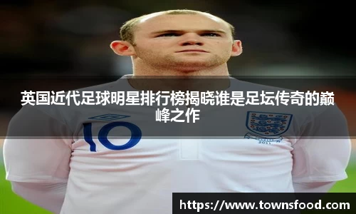 英国近代足球明星排行榜揭晓谁是足坛传奇的巅峰之作