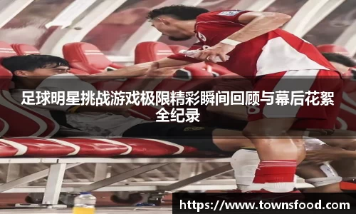 足球明星挑战游戏极限精彩瞬间回顾与幕后花絮全纪录