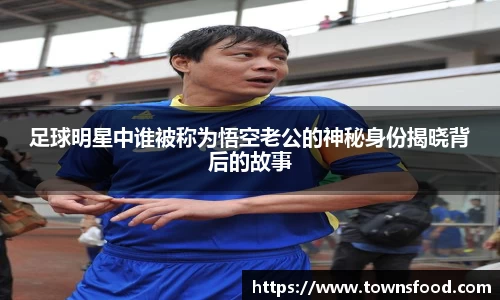足球明星中谁被称为悟空老公的神秘身份揭晓背后的故事